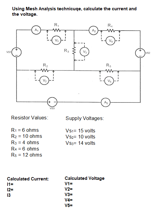 Using Mesh Analysis technicuqe, calculate the current and
the voltage.
R,
R4
A2
V,
V4
VS1
R3
vs2
R2
Rs
V2
Vs
As
VS3
Resistor Values:
Supply Voltages:
R1 = 6 ohms
R2 = 10 ohms
Vsi= 15 volts
Vs2= 10 volts
R3 = 4 ohms
Vs3= 14 volts
R4 = 6 ohms
Rs = 12 ohms
Calculated Current:
Calculated Voltage
11=
V1=
12=
V2=
13
V3=
V4=
V5=
