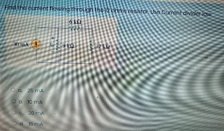 Find the current flowing through the 12 ohms resistor, Use Current divider law.
6 kS2
30 mA
To E 9 kQ
12 k2
O a. 25 mA
O b. 10 mA
O c. 20 mA
O d. 15 mA
