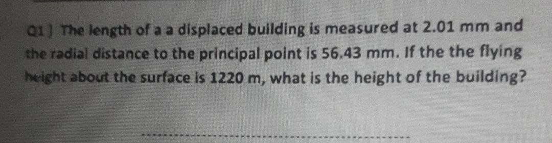 Q1) The length of a a displaced buillding is measured at 2.01 mm and
the radial distance to the principal point is 56.43 mm. If the the flying
height about the surface is 1220 m, what is the height of the building?
