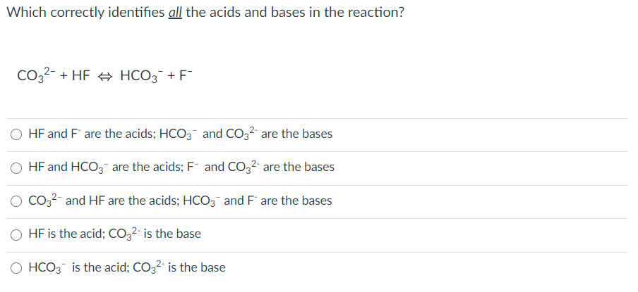 Which correctly identifies all the acids and bases in the reaction?
CO32- + HF + HCO3¯ + F
O HF and F are the acids; HCO3¯ and CO32 are the bases
O HF and HCO3- are the acids; F and CO32- are the bases
Co32- and HF are the acids; HCO3 and F are the bases
HF is the acid; CO,2· is the base
O HCO3 is the acid; CO32 is the base
