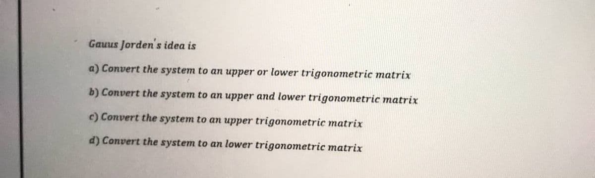 Gauus Jorden's idea is
a) Convert the system to an upper or lower trigonometric matrix
b) Convert the system to an upper and lower trigonometric matrix
c) Convert the system to an upper trigonometric matrix
d) Convert the system to an lower trigonometric matrix