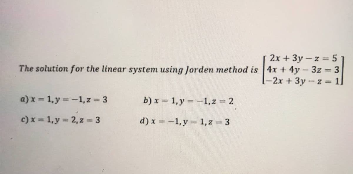 2x+3y-z = 5
The solution for the linear system using Jorden method is 4x + 4y - 3z = 3
1-2x + 3y -z = 1
a) x = 1, y = -1, z = 3
b) x = 1, y = -1, z = 2
c) x = 1, y = 2, z = 3
d) x = -1, y = 1, z = 3
