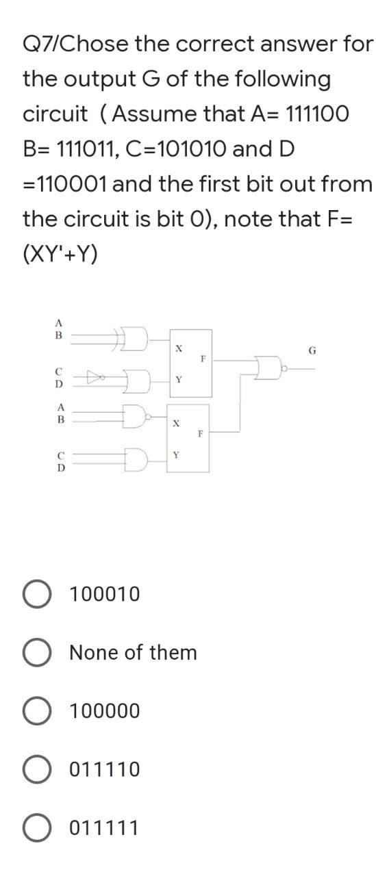 Q7/Chose the correct answer for
the output G of the following
circuit (Assume that A= 111100
B= 111011, C=101010 and D
=110001 and the first bit out from
the circuit is bit 0), note that F=
(XY'+Y)
A
B
X
8
Y
B
C
D
O 100010
X
Y
None of them
100000
O 011110
O 011111
F
F