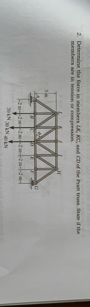 2. Determine the force in members LK, KC, and CD of the Pratt truss. State if the
members are in tension or compression.
3 m
G
IC
ID
E
IF
-2 m--2 m--2 m--2 m--2 m-|-2 m-
20 kN
30 kN 40 kN
