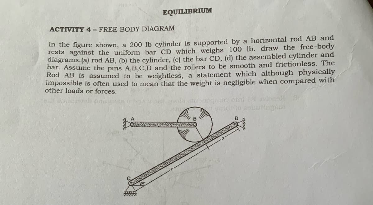 EQUILIBRIUM
ACTIVITY 4- FREE BODY DIAGRAM
In the figure shown, a 200 lb cylinder is supported by a horizontal rod AB and
rests against the uniform bar CD which weighs 100 lb. draw the free-body
diagrams.(a) rod AB, (b) the cylinder, (c) the bar CD, (d) the assembled cylinder and
bar. Assume the pins A,B,C,D and the rollers to be smooth and frictionless. The
Rod AB is assumed to be weightless, a statement which although physically
impossible is often used to mean that the weight is negligible when compared with
other loads or forces.
B
