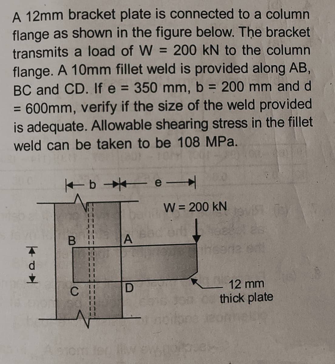 A 12mm bracket plate is connected to a column
flange as shown in the figure below. The bracket
transmits a load of W = 200 kN to the column
flange. A 10mm fillet weld is provided along AB,
BC and CD. If e = 350 mm, b = 200 mm and d
%3D
= 600mm, verify if the size of the weld provided
is adequate. Allowable shearing stress in the fillet
%3D
weld can be taken to be 108 MPa.
e
W = 200 kN
B
A
11
12 mm
C
thick plate
