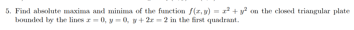 5. Find absolute maxima and minima of the function f(x, y) = x² + y² on the closed triangular plate
bounded by the lines x = 0, y = 0, y + 2x = 2 in the first quadrant.
