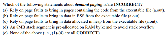 Which of the following statements about demand paging is/are INCORRECT?
(a) Rely on page faults to bring in pages containing the code from the executable file (a.out).
(b) Rely on page faults to bring in data in BSS from the executable file (a.out).
(c) Rely on page faults to bring in data allocated in heap from the executable file (a.out).
(d) An 8MB stack segment is pre-allocated on RAM by kernel to avoid stack overflow.
(e) None of the above (i.e., (1)-(4) are all CORRECT)
