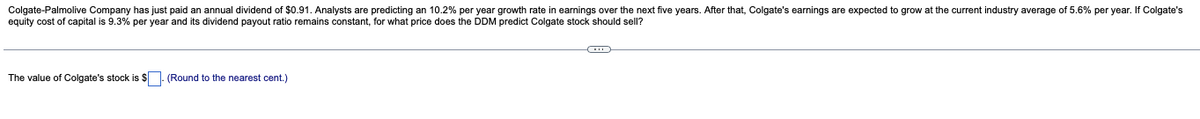 Colgate-Palmolive Company has just paid an annual dividend of $0.91. Analysts are predicting an 10.2% per year growth rate in earnings over the next five years. After that, Colgate's earnings are expected to grow at the current industry average of 5.6% per year. If Colgate's
equity cost of capital is 9.3% per year and its dividend payout ratio remains constant, for what price does the DDM predict Colgate stock should sell?
The value of Colgate's stock is $. (Round to the nearest cent.)