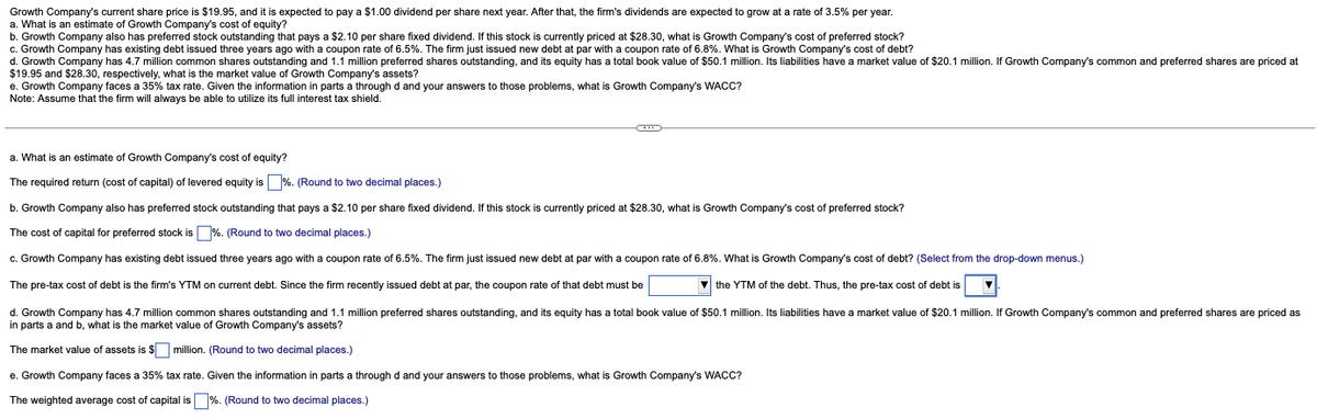 Growth Company's current share price is $19.95, and it is expected to pay a $1.00 dividend per share next year. After that, the firm's dividends are expected to grow at a rate of 3.5% per year.
a. What is an estimate of Growth Company's cost of equity?
b. Growth Company also has preferred stock outstanding that pays a $2.10 per share fixed dividend. If this stock is currently priced at $28.30, what is Growth Company's cost of preferred stock?
c. Growth Company has existing debt issued three years ago with a coupon rate of 6.5%. The firm just issued new debt at par with a coupon rate of 6.8%. What is Growth Company's cost of debt?
d. Growth Company has 4.7 million common shares outstanding and 1.1 million preferred shares outstanding, and its equity has a total book value of $50.1 million. Its liabilities have a market value of $20.1 million. If Growth Company's common and preferred shares are priced at
$19.95 and $28.30, respectively, what is the market value of Growth Company's assets?
e. Growth Company faces a 35% tax rate. Given the information in parts a through d and your answers those problems, what Growth Company's WACC?
Note: Assume that the firm will always be able to utilize its full interest tax shield.
-
a. What is an estimate of Growth Company's cost of equity?
The required return (cost of capital) of levered equity is %. (Round to two decimal places.)
b. Growth Company also has preferred stock outstanding that pays a $2.10 per share fixed dividend. If this stock is currently priced at $28.30, what is Growth Company's cost of preferred stock?
The cost of capital for preferred stock is %. (Round to two decimal places.)
c. Growth Company has existing debt issued three years ago with a coupon rate of 6.5%. The firm just issued new debt at par with a coupon rate of 6.8%. What is Growth Company's cost of debt? (Select from the drop-down menus.)
The pre-tax cost of debt is the firm's YTM on current debt. Since the firm recently issued debt at par, the coupon rate of that debt must be
▼the YTM of the debt. Thus, the pre-tax cost of debt is
d. Growth Company has 4.7 million common shares outstanding and 1.1 million preferred shares outstanding, and its equity has a total book value of $50.1 million. Its liabilities have a market value of $20.1 million. If Growth Company's common and preferred shares are priced as
in parts a and b, what is the market value of Growth Company's assets?
The market value of assets is $
million. (Round to two decimal places.)
e. Growth Company faces a 35% tax rate. Given the information in parts a through
The weighted average cost of capital is %. (Round to two decimal places.)
and your answers o those problems, what
Growth Company's WACC?