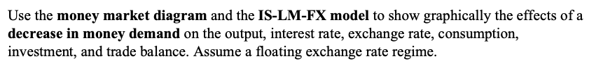 Use the money market diagram and the IS-LM-FX model to show graphically the effects of a
decrease in money demand on the output, interest rate, exchange rate, consumption,
investment, and trade balance. Assume a floating exchange rate regime.