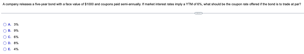 A company releases a five-year bond with a face value of $1000 and coupons paid semi-annually. If market interest rates imply a YTM of 6%, what should be the coupon rate offered if the bond is to trade at par?
O A. 3%
O B. 9%
OC. 6%
OD. 8%
OE. 4%
CD