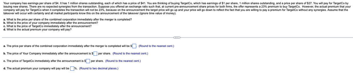 Your company has earnings per share of $4. It has 1 million shares outstanding, each of which has a price of $41. You are thinking of buying TargetCo, which has earnings of $1 per share, 1 million shares outstanding, and a price per share of $27. You will pay for TargetCo by
issuing new shares. There are no expected synergies from the transaction. Suppose you offered an exchange ratio such that, at current pre-announcement share prices for both firms, the offer represents a 23% premium to buy TargetCo. However, the actual premium that your
company will pay for TargetCo when it completes the transaction will not be 23%, because on the announcement the target price will go up and your price will go down to reflect the fact that you are willing to pay a premium for TargetCo without any synergies. Assume that the
takeover will occur with certainty and all market participants know this on the announcement of the takeover (ignore time value of money).
a. What is the price per share of the combined corporation immediately after the merger is completed?
b. What is the price of your company immediately after the announcement?
c. What is the price of TargetCo immediately after the announcement?
d. What is the actual premium your company will pay?
a. The price per share of the combined corporation immediately after the merger is completed will be $. (Round to the nearest cent.)
b. The price of Your Company immediately after the announcement is $ per share. (Round to the nearest cent.)
c. The price of TargetCo immediately after the announcement is $
per share. (Round to the nearest cent.)
d. The actual premium your company will pay will be %. (Round to two decimal places.)