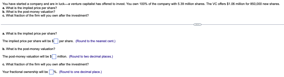 You have started a company and are in luck-a venture capitalist has offered to invest. You own 100% of the company with 5.39 million shares. The VC offers $1.06 million for 850,000 new shares.
a. What is the implied price per share?
b. What is the post-money valuation?
c. What fraction of the firm will you own after the investment?
a. What is the implied price per share?
The implied price per share will be $ per share. (Round to the nearest cent.)
b. What is the post-money valuation?
The post-money valuation will be $
c. What fraction of the firm will you
Your fractional ownership will be
million. (Round to two decimal places.)
own after the investment?
%. (Round to one decimal place.)