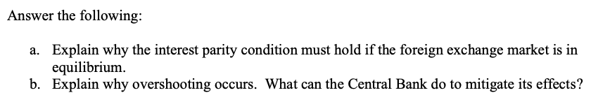 Answer the following:
a. Explain why the interest parity condition must hold if the foreign exchange market is in
equilibrium.
b. Explain why overshooting occurs. What can the Central Bank do to mitigate its effects?