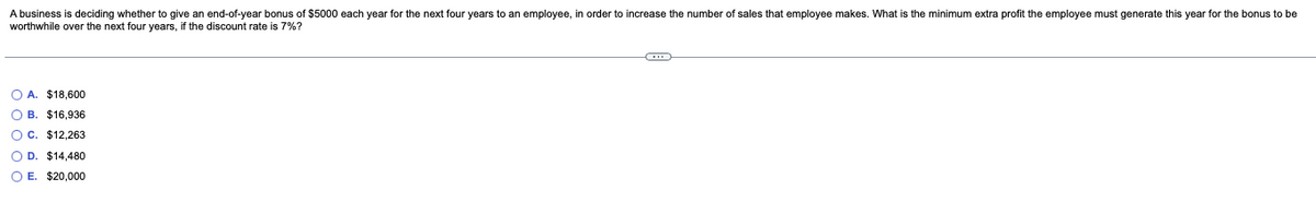 A business is deciding whether to give an end-of-year bonus of $5000 each year for the next four years to an employee, in order to increase the number of sales that employee makes. What is the minimum extra profit the employee must generate this year for the bonus to be
worthwhile over the next four years, if the discount rate is 7%?
O A. $18,600
OB. $16,936
OC. $12,263
O D. $14,480
OE. $20,000