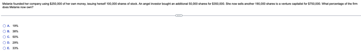 Melanie founded her company using $250,000 of her own money, issuing herself 100,000 shares of stock. An angel investor bought an additional 50,000 shares for $350,000. She now sells another 190,000 shares to a venture capitalist for $750,000. What percentage of the firm
does Melanie now own?
OA. 19%
OB. 38%
O C. 50%
O D. 29%
O E. 33%
C