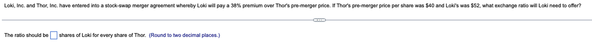 Loki, Inc. and Thor, Inc. have entered into a stock-swap merger agreement whereby Loki will pay a 38% premium over Thor's pre-merger price. If Thor's pre-merger price per share was $40 and Loki's was $52, what exchange ratio will Loki need to offer?
The ratio should be shares of Loki for every share of Thor. (Round to two decimal places.)
C