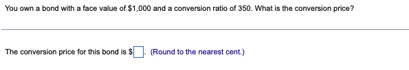 You own a bond with a face value of $1,000 and a conversion ratio of 350. What is the conversion price?
The conversion price for this bond is $
(Round to the nearest cent.)