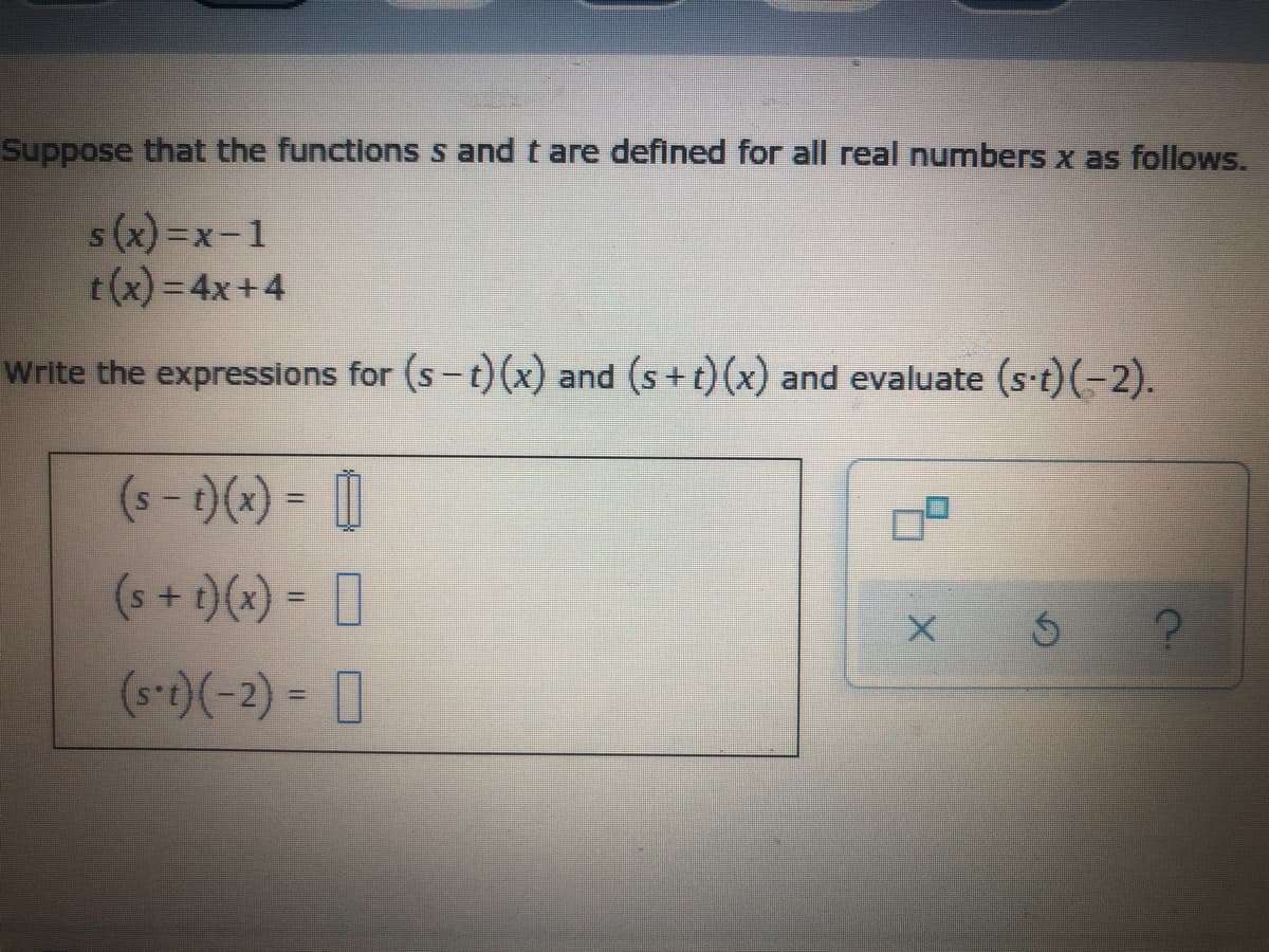 Suppose that the functions s and t are defined for all real numbers x as follows.
s(x) =x-1
t(x) = 4x+4
Write the expressions for (s-t)(x) and (s+t)(x) and evaluate (s t)(-2).
(s - )(x) = |
0
(s-)(-2) = 0
(s+ t)(x) =
%3D
%3D
