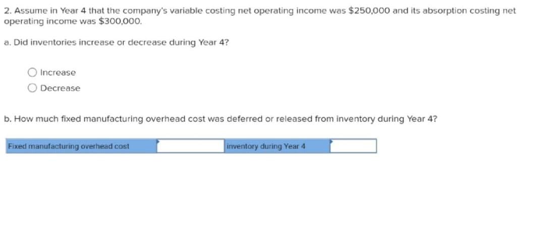 2. Assume in Year 4 that the company's variable costing net operating income was $250,000 and its absorption costing net
operating income was $300,000.
a. Did inventories increase or decrease during Year 4?
Increase
Decrease
b. How much fixed manufacturing overhead cost was deferred or released from inventory during Year 4?
Fixed manufacturing overhead cost
inventory during Year 4