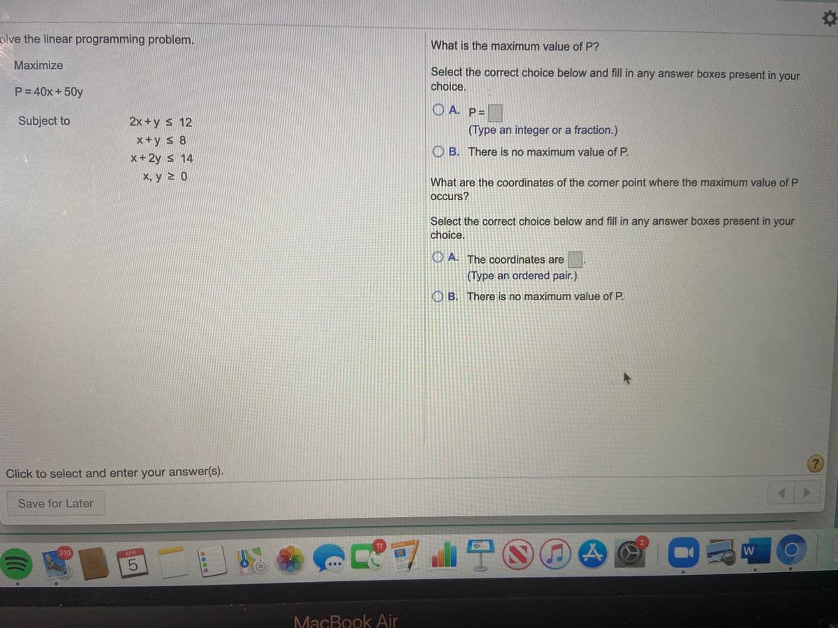 olve the linear programming problem.
What is the maximum value of P?
Maximize
Select the correct choice below and fill in any answer boxes present in your
choice.
P= 40x +50y
O A. P=
Subject to
2x +y s 12
(Type an integer or a fraction.)
x+y s 8
O B. There is no maximum value of P.
x+ 2y s 14
X, y > 0
What are the coordinates of the corner point where the maximum value of P
occurs?
Select the correct choice below and fill in any answer boxes present in your
choice.
O A. The coordinates are
(Type an ordered pair.)
O B. There is no maximum value of P.
Click to select and enter your answer(s).
Save for Later
11
PAQES
319
W
APR
MacBook Air
LO
