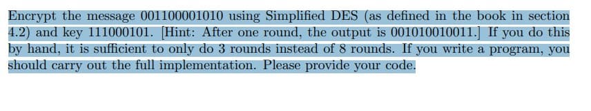Encrypt the message 001100001010 using Simplified DES (as defined in the book in section
4.2) and key 111000101. [Hint: After one round, the output is 001010010011.] If you do this
by hand, it is sufficient to only do 3 rounds instead of 8 rounds. If you write a program, you
should carry out the full implementation. Please provide your code.