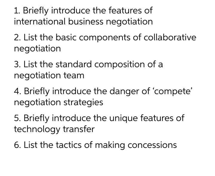 1. Briefly introduce the features of
international business negotiation
2. List the basic components of collaborative
negotiation
3. List the standard composition of a
negotiation team
4. Briefly introduce the danger of 'compete'
negotiation strategies
5. Briefly introduce the unique features of
technology transfer
6. List the tactics of making concessions