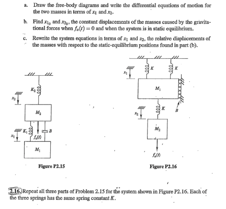 I
Draw the free-body diagrams and write the differential equations of motion for
the two masses in terms of x₁ and .x2.
b. Find x₁, and X20, the constant displacements of the masses caused by the gravita-
tional forces when fa(t) = 0 and when the system is in static equilibrium.
K₁
Rewrite the system equations in terms of z₁ and 22, the relative displacements of
the masses with respect to the static-equilibrium positions found in part (b).
K₂
ele
M₂
fa(1)
M₁
IIL
B
Figure P2.15
111
ele
///
K
M₁
000
M₂
K
(
000
K
fa(1)
Figure P2.16
2.16. Repeat all three parts of Problem 2.15 for the system shown in Figure P2.16. Each of
the three springs has the same spring constant K.