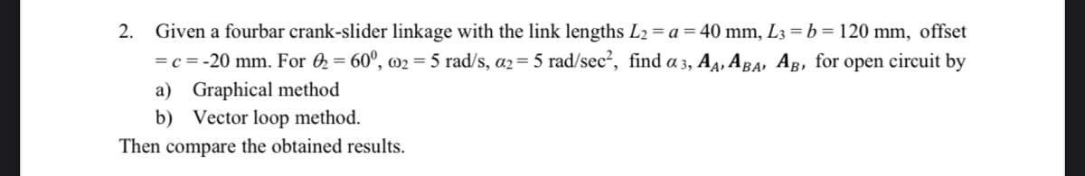 2.
Given a fourbar crank-slider linkage with the link lengths L2 = a = 40 mm, L3 = b = 120 mm, offset
=c = -20 mm. For 2 = 60°, w2 = 5 rad/s, a2= 5 rad/sec², find a 3, A4, ABA, AB, for open circuit by
a) Graphical method
b) Vector loop method.
Then compare the obtained results.
