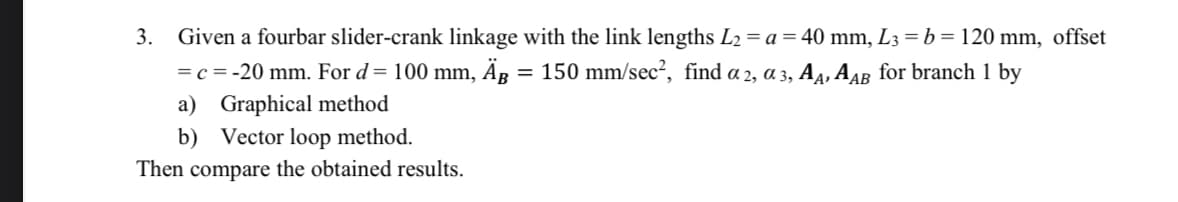 3. Given a fourbar slider-crank linkage with the link lengths L2 = a = 40 mm, L3 = b = 120 mm, offset
= c = -20 mm. For d= 100 mm, Ag = 150 mm/sec?, find a 2, a 3, A4, AAB for branch 1 by
a) Graphical method
b) Vector loop method.
Then compare the obtained results.
