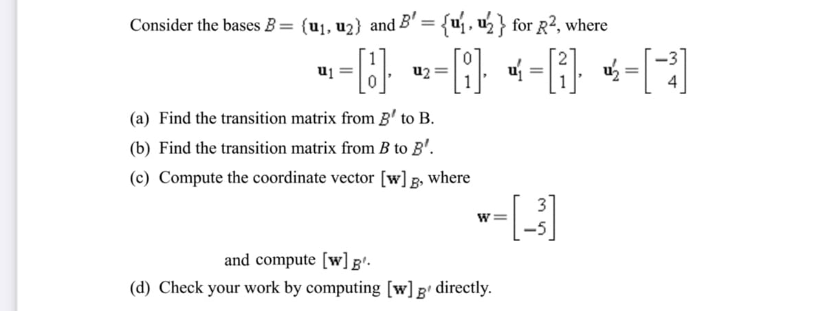 Consider the bases B=
{u1, u2} and B' = {uj, u½} for R², where
-(G} w-} «-[}, «-[-]
uj =
u2
%3D
(a) Find the transition matrix from B' to B.
(b) Find the transition matrix from B to B'.
(c) Compute the coordinate vector [w] g, where
3
-5
and compute [w]g'.
(d) Check your work by computing [w]g' directly.
