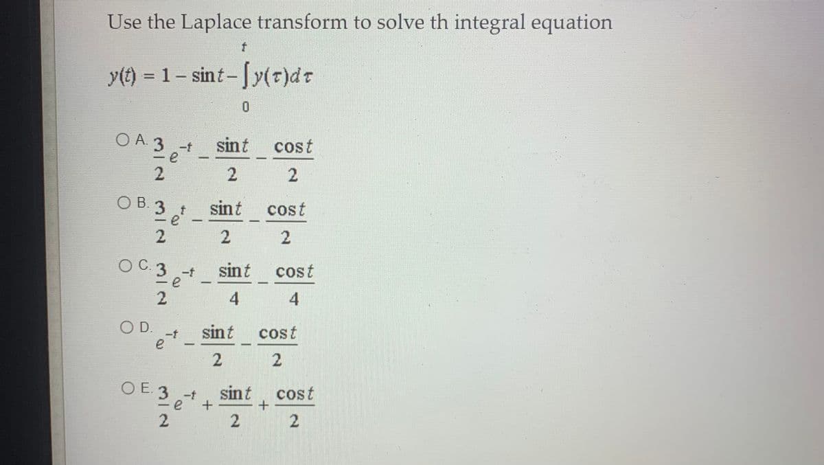 Use the Laplace transform to solve th integral equation
y(t) = 1 – sint-[y(r)dt
O A. 3 -t
sint
cost
%3D
2
2
O B. 3
sint
cost
2
O C.3 e
sint
3 -t
cost
2.
OD.
-f
sint
cost
e
2
O E. 3 -t
sint
cost
-
2.
