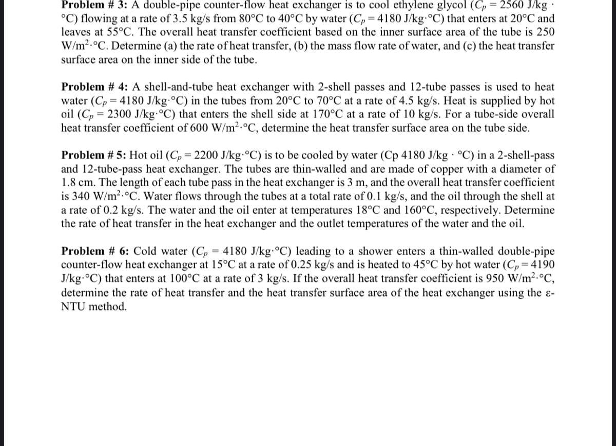 Problem # 3: A double-pipe counter-flow heat exchanger is to cool ethylene glycol (Cp = 2560 J/kg.
°C) flowing at a rate of 3.5 kg/s from 80°C to 40°C by water (Cp=4180 J/kg-°C) that enters at 20°C and
leaves at 55°C. The overall heat transfer coefficient based on the inner surface area of the tube is 250
W/m² °C. Determine (a) the rate of heat transfer, (b) the mass flow rate of water, and (c) the heat transfer
surface area on the inner side of the tube.
Problem # 4: A shell-and-tube heat exchanger with 2-shell passes and 12-tube passes is used to heat
water (Cp = 4180 J/kg-°C) in the tubes from 20°C to 70°C at a rate of 4.5 kg/s. Heat is supplied by hot
oil (Cp = 2300 J/kg °C) that enters the shell side at 170°C at a rate of 10 kg/s. For a tube-side overall
heat transfer coefficient of 600 W/m² °C, determine the heat transfer surface area on the tube side.
Problem # 5: Hot oil (Cp = 2200 J/kg-°C) is to be cooled by water (Cp 4180 J/kg °C) in a 2-shell-pass
and 12-tube-pass heat exchanger. The tubes are thin-walled and are made of copper with a diameter of
1.8 cm. The length of each tube pass in the heat exchanger is 3 m, and the overall heat transfer coefficient
is 340 W/m² °C. Water flows through the tubes at a total rate of 0.1 kg/s, and the oil through the shell at
a rate of 0.2 kg/s. The water and the oil enter at temperatures 18°C and 160°C, respectively. Determine
the rate of heat transfer in the heat exchanger and the outlet temperatures of the water and the oil.
Problem #6: Cold water (Cp = 4180 J/kg-°C) leading to a shower enters a thin-walled double-pipe
counter-flow heat exchanger at 15°C at a rate of 0.25 kg/s and is heated to 45°C by hot water (Cp=4190
J/kg.°C) that enters at 100°C at a rate of 3 kg/s. If the overall heat transfer coefficient is 950 W/m² °C,
determine the rate of heat transfer and the heat transfer surface area of the heat exchanger using the e-
NTU method.