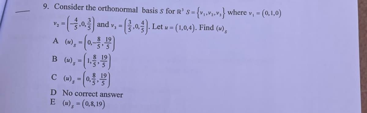 9. Consider the orthonormal basis S for R' S = {v₁,v₂,v,} where v₁ = (0,1,0)
S=
v, -(-3.0,) and v, - (3.0.3). Let u = (1,0,4). Find (2),
=
8 19
A (u), -(0,-3,1)
=
8 19
B (u), - (1,3,7)
=
8 19
C (u), = (0,3, 1/2)
D No correct answer
E (u) = (0,8,19)