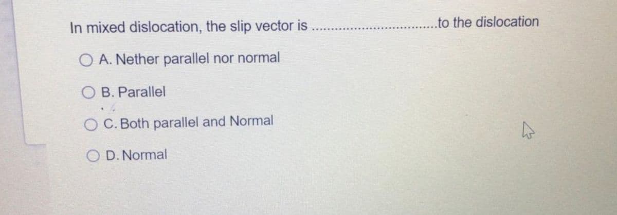 ...to the dislocation
In mixed dislocation, the slip vector is
O A. Nether parallel nor normal
O B. Parallel
O C. Both parallel and Normal
O D. Normal
