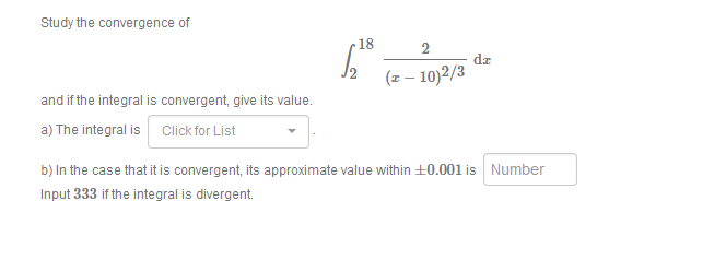 Study the convergence of
18
2
dz
(z – 10)2/3
and if the integral is convergent, give its value.
a) The integral is Click for List
b) In the case that it is convergent, its approximate value within +0.001 is Number
Input 333 if the integral is divergent
