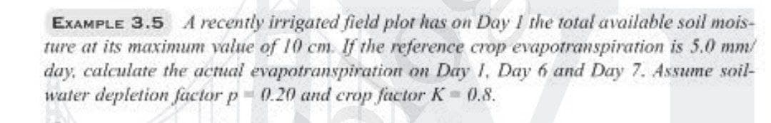 EXAMPLE 3.5 A recently irrigated field plot has on Day I the total available soil mois-
ture at its maximum value of 10 cm. If the reference crop evapotranspiration is 5.0 mm/
day, calculate the actual evapotranspiration on Day 1, Day 6 and Day 7. Assume soil-
water depletion fuctor p 0.20 and crop factor K0.8.
