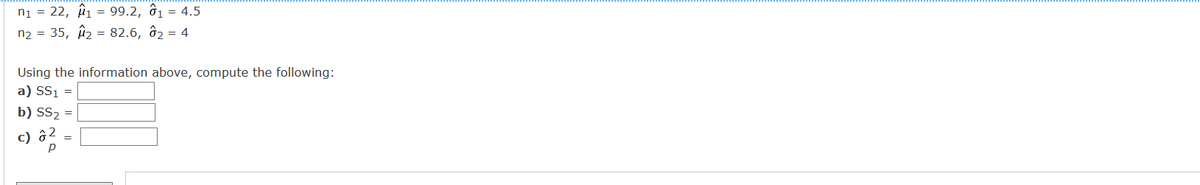 ni = 22, i1 = 99.2, ô1 = 4.5
n2 = 35, û2 = 82.6, ô2 = 4
Using the information above, compute the following:
a) SS1 =
b) SS2 =
c) ô?
