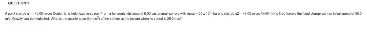 QUESTION 1
A point charge q1 = +5.00 micro Coulomb is held fixed in space. From a horizontal distance of 6.00 cm, a small sphere with mass 4.00 x 103 kg and charge q2 = +2.00 micro Coulomb is fired toward the fixed charge with an initial speed of 40.0
m/s. Gravity can be neglected. What is the acceleration (in m/s-) of the sphere at the instant when its speed is 25.0 m/s?
