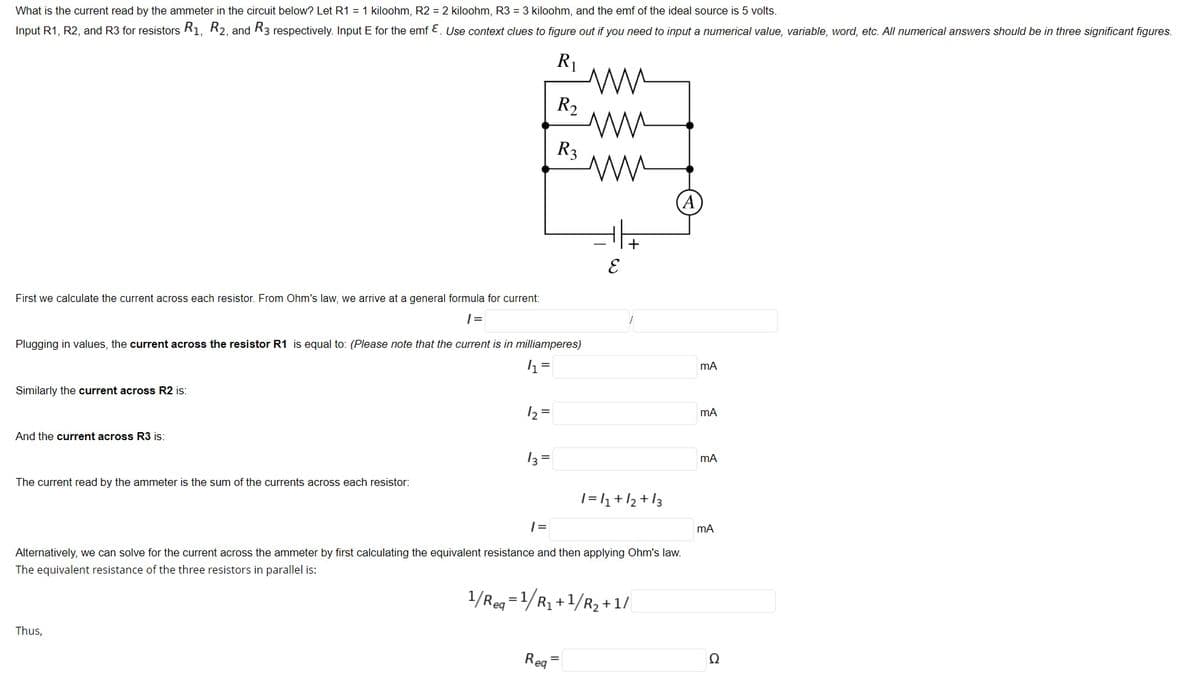 What is the current read by the ammeter in the circuit below? Let R1 = 1 kiloohm, R2 = 2 kiloohm, R3 = 3 kiloohm, and the emf of the ideal source is 5 volts.
Input R1, R2, and R3 for resistors R1, R2, and R3 respectively. Input E for the emf E. Use context clues to figure out if you need to input a numerical value, variable, word, etc. All numerical answers should be in three significant figures.
R1
R2
R3
First we calculate the current across each resistor. From Ohm's law, we arrive at a general formula for current:
| =
Plugging in values, the current across the resistor R1 is equal to: (Please note that the current is in milliamperes)
mA
Similarly the current across R2 is:
12 =
mA
And the current across R3 is:
13 =
mA
The current read by the ammeter is the sum of the currents across each resistor:
|=1+/2+I3
| =
mA
Alternatively, we can solve for the current across the ammeter by first calculating the equivalent resistance and then applying Ohm's law.
The equivalent resistance of the three resistors in parallel is:
1/Reg =1/R1 +1/R2 +1/
Thus,
Req
Ω
