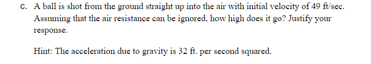 c. A ball is shot from the ground straight up into the air with initial velocity of 49 ft/sec.
Assuming that the air resistance can be ignored, how high does it go? Justify your
response.
Hint: The acceleration due to gravity is 32 ft. per second squared.