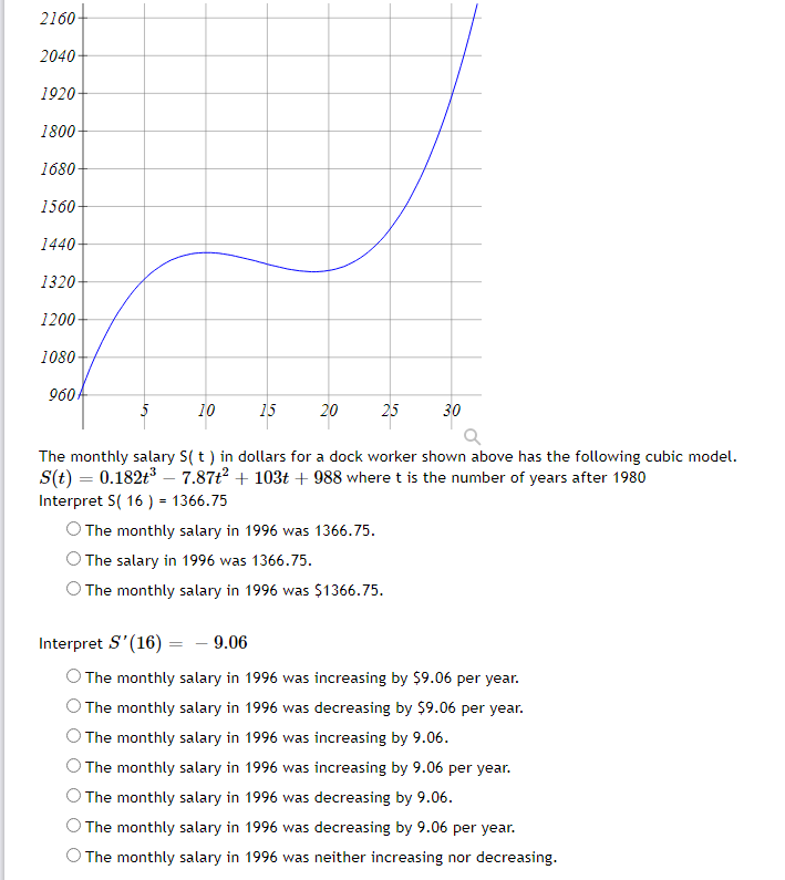 2160
2040
1920
1800
1680-
1560-
1440
1320
1200-
1080-
960
10
15
20
25
30
The monthly salary S( t ) in dollars for a dock worker shown above has the following cubic model.
S(t) = 0.182t3 – 7.87t2 + 103t + 988 where t is the number of years after 1980
Interpret S( 16 ) = 1366.75
O The monthly salary in 1996 was 1366.75.
The salary in 1996 was 1366.75.
The monthly salary in 1996 was $1366.75.
Interpret S'(16) = - 9.06
O The monthly salary in 1996 was increasing by $9.06 per year.
OThe monthly salary in 1996 was decreasing by $9.06 per year.
The monthly salary in 1996 was increasing by 9.06.
The monthly salary in 1996 was increasing by 9.06 per year.
The monthly salary in 1996 was decreasing by 9.06.
The monthly salary in 1996 was decreasing by 9.06 per year.
O The monthly salary in 1996 was neither increasing nor decreasing.
