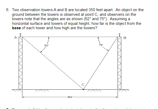 6. Two observation towers A and B are located 350 feet apart. An object on the
ground between the towers is observed at point C, and observers on the
towers note that the angles are as shown (62° and 75°). Assuming a
horizontal surface and towers of equal height, how far is the object from the
base of each tower and how high are the towers?
75
350
