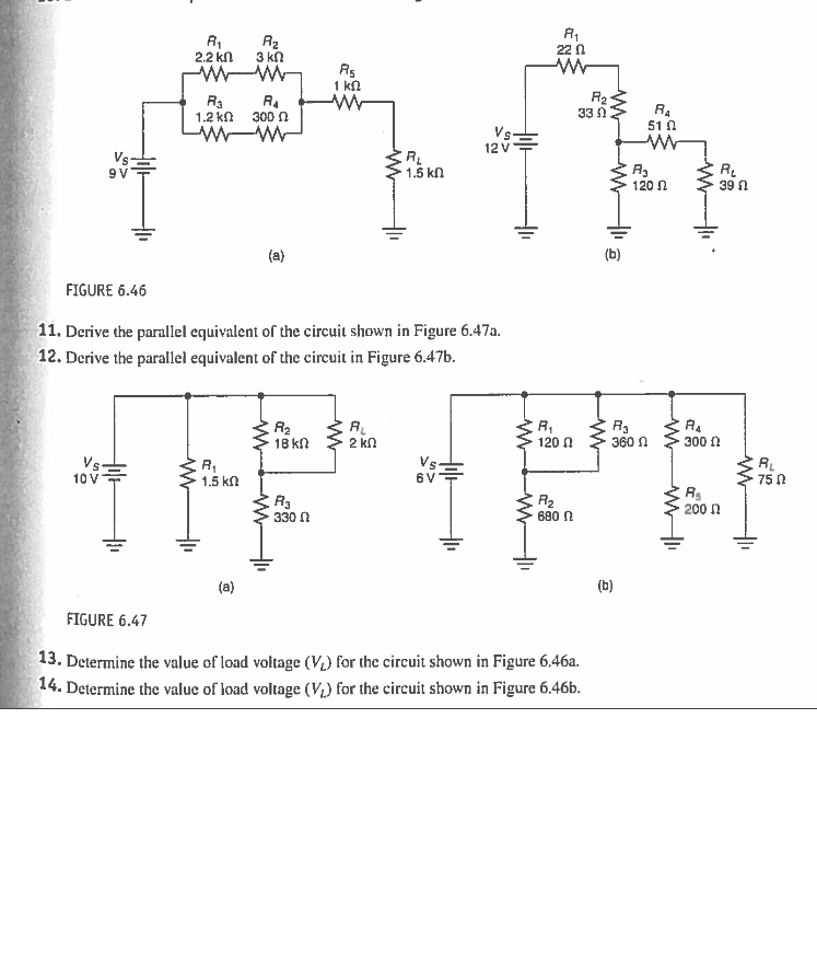 22 0
2.2 kn
3 kn
Rs
1 ka
R3
1.2 kn
R.
300 n
33 n
51 0
Vs.
12 V
R
1.5 kn
R.
39 n
120 N
(a)
FIGURE 6.46
11. Derive the parallel equivalent of the circuit shown in Figure 6.47a.
12. Derive the parallel equivalent of the circuit in Figure 6.47b.
R2
18 kn
R,
120 0
R4
300 n
2 ΚΩ
360 n
Vs.
10 V
Vs
6 V
1.5 kn
75 0
R3
330 N
R2
680 N
200 N
(a)
(b)
FIGURE 6.47
13. Determine the value of load voltage (V) for the circuit shown in Figure 6,46a.
14. Determine the value of load voltage (V1) for the circuit shown in Figure 6.46b.
