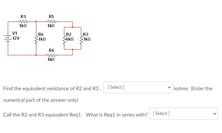 R1
R5
1kN
1k0
V1
R6
1k0
R2
S6kn
R3
3k
=12V
R4
1k0
Find the equivalent resistance of R2 and R3. [Select]
kohms (Enter the
numerical part of the answer only)
Call the R2 and R3 equivalent Req1. What is Req1 in series with? [Select]
>
