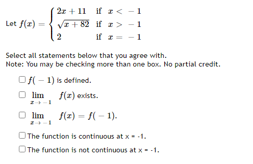 2x + 11 if x < - 1
Let f(x):
Vr + 82 if x > - 1
if x = - 1
Select all statements below that you agree with.
Note: You may be checking more than one box. No partial credit.
Of(- 1) is defined.
lim
f(x) exists.
I-1
lim
I -1
f(x) = f( – 1).
The function is continuous at x = -1.
OThe function is not continuous at x = -1.
