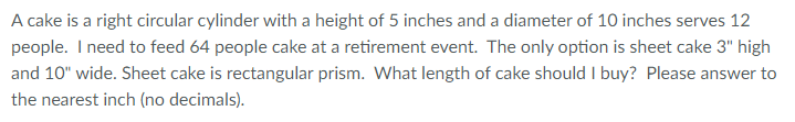 A cake is a right circular cylinder with a height of 5 inches and a diameter of 10 inches serves 12 people. I need to feed 64 people cake at a retirement event. The only option is sheet cake 3" high and 10" wide. Sheet cake is rectangular prism. What length of cake should I buy? Please answer to the nearest inch (no decimals).