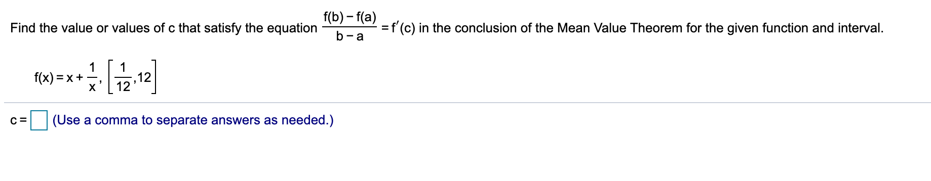f(b) – f(a)
Find the value or values of c that satisfy the equation
=f'(c) in the conclusion of the Mean Value Theorem for the given function and interval.
b- a
f(x) = x+
12
12
х
(Use a comma to separate answers as needed.)
