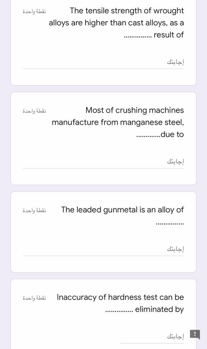 نقطة واحدة
The tensile strength of wrought
alloys are higher than cast alloys, as a
result of
إجابتك
Most of crushing machines
manufacture from manganese steel,
نقطة واحدة
.due to
إجابتك
نقطة واحدة
The leaded gunmetal is an alloy of
إجابتك
نقطة واحدة
Inaccuracy of hardness test can be
eliminated by
إجابتك
